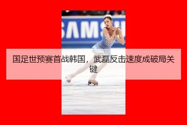 国足世预赛首战韩国，武磊反击速度成破局关键