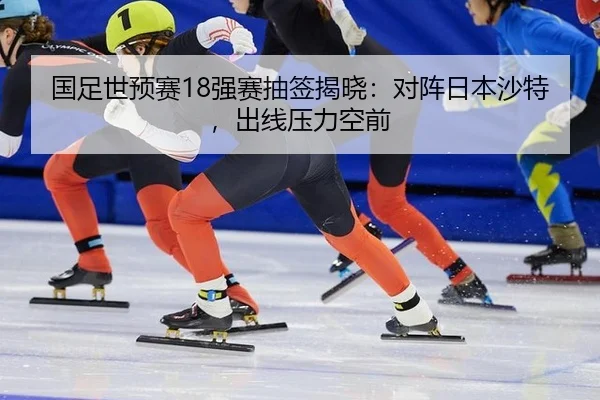 国足世预赛18强赛抽签揭晓：对阵日本沙特，出线压力空前