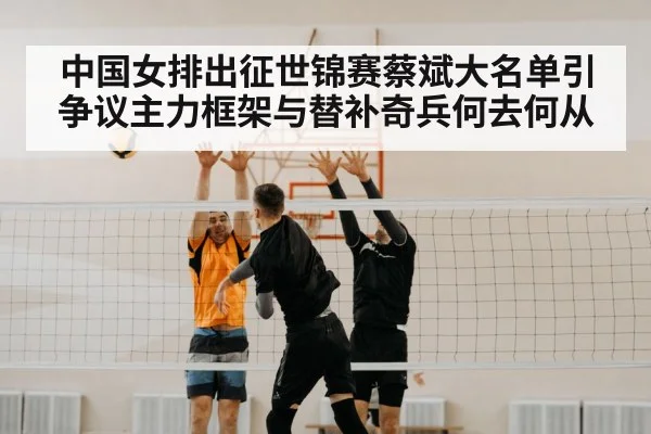 中国女排出征世锦赛蔡斌大名单引争议主力框架与替补奇兵何去何从