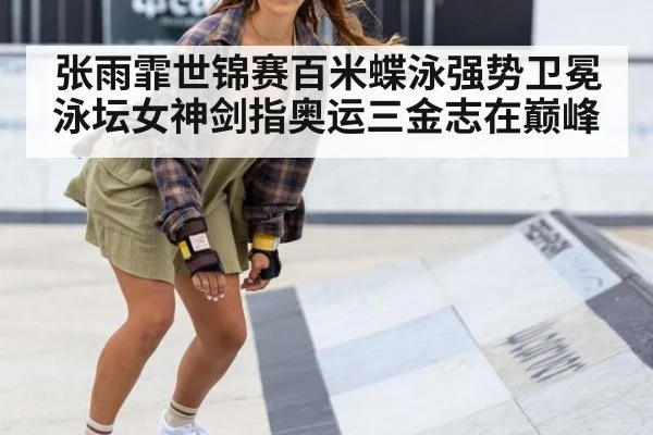 张雨霏世锦赛百米蝶泳强势卫冕 泳坛女神剑指奥运三金志在巅峰